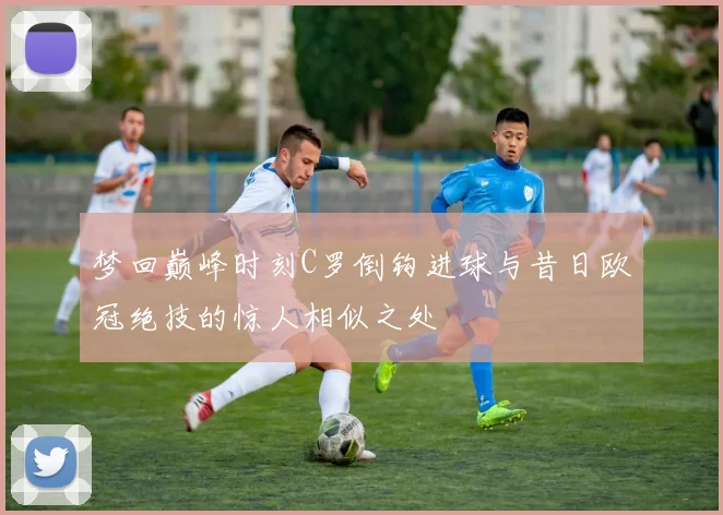 梦回巅峰时刻C罗倒钩进球与昔日欧冠绝技的惊人相似之处