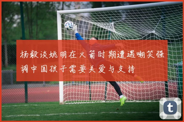 杨毅谈姚明在火箭时期遭遇嘲笑强调中国孩子需要关爱与支持