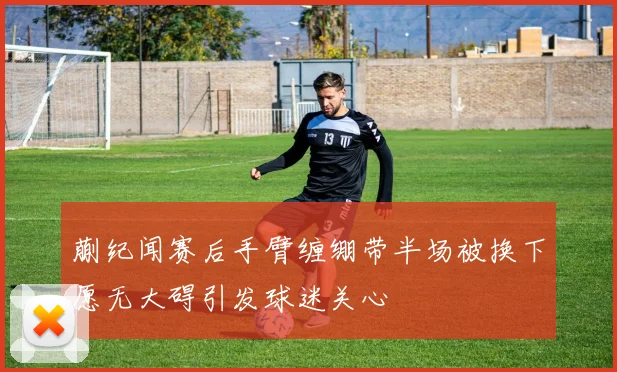 蒯纪闻赛后手臂缠绷带半场被换下愿无大碍引发球迷关心