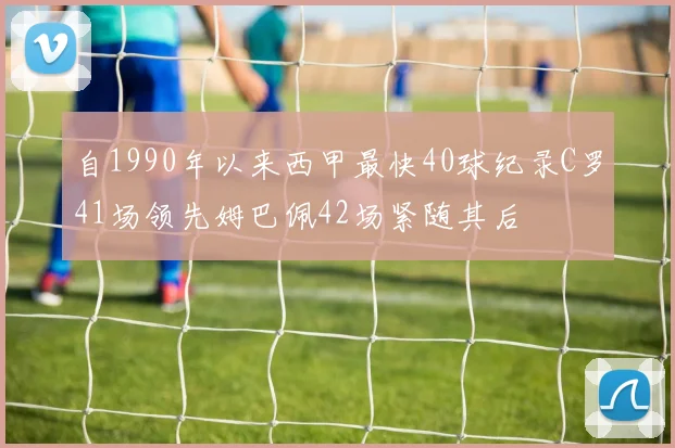 自1990年以来西甲最快40球纪录C罗41场领先姆巴佩42场紧随其后