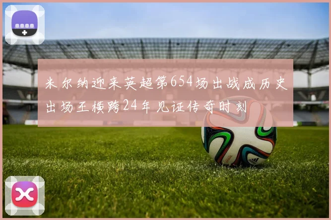 米尔纳迎来英超第654场出战成历史出场王横跨24年见证传奇时刻