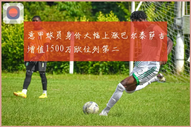 意甲球员身价大幅上涨巴尔泰萨吉增值1500万欧位列第二