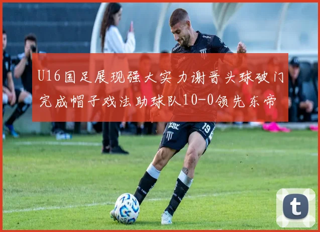 U16国足展现强大实力谢晋头球破门完成帽子戏法助球队10-0领先东帝汶