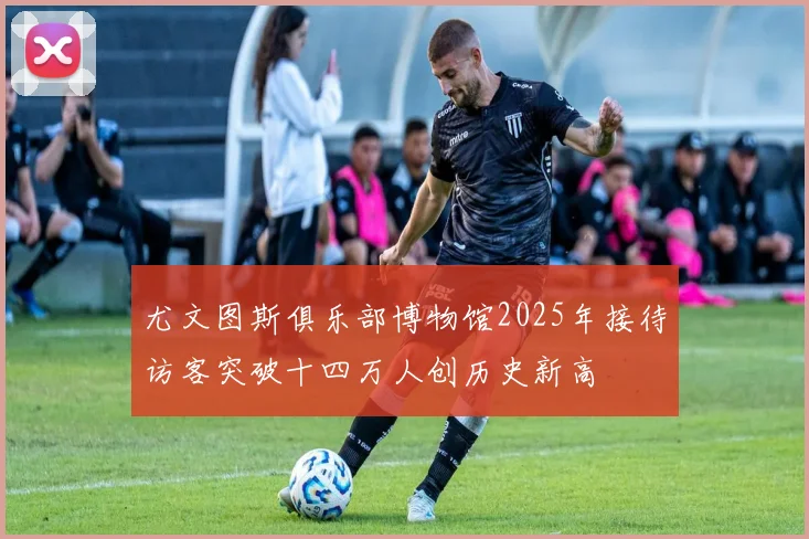 尤文图斯俱乐部博物馆2025年接待访客突破十四万人创历史新高