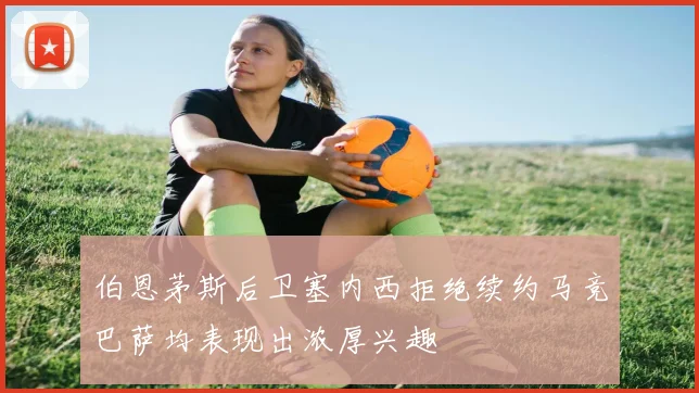 伯恩茅斯后卫塞内西拒绝续约马竞巴萨均表现出浓厚兴趣