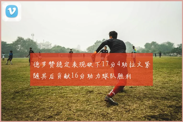 德罗赞稳定表现砍下17分4助拉文紧随其后贡献16分助力球队胜利