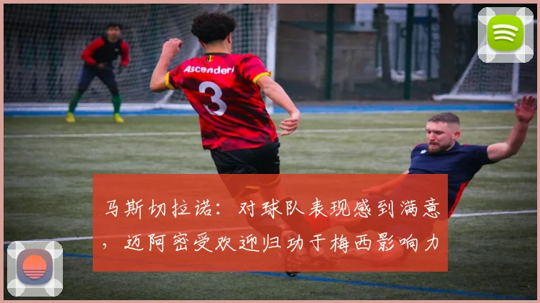 马斯切拉诺：对球队表现感到满意，迈阿密受欢迎归功于梅西影响力