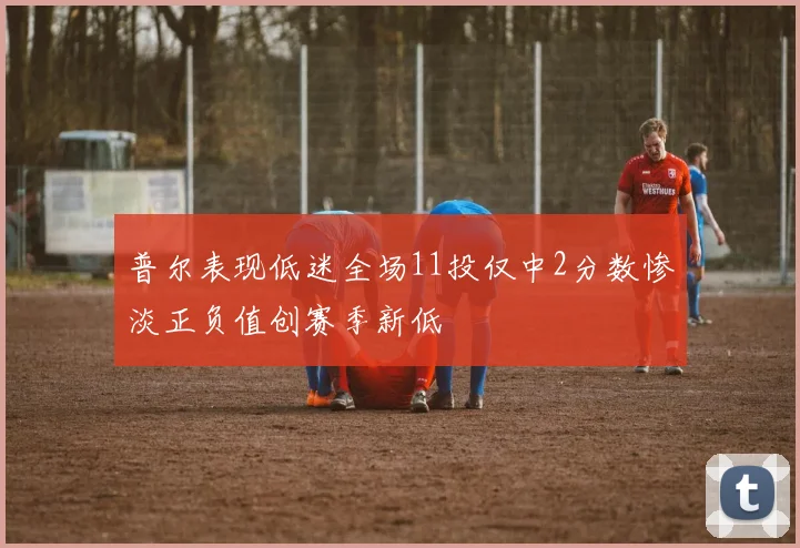 普尔表现低迷全场11投仅中2分数惨淡正负值创赛季新低