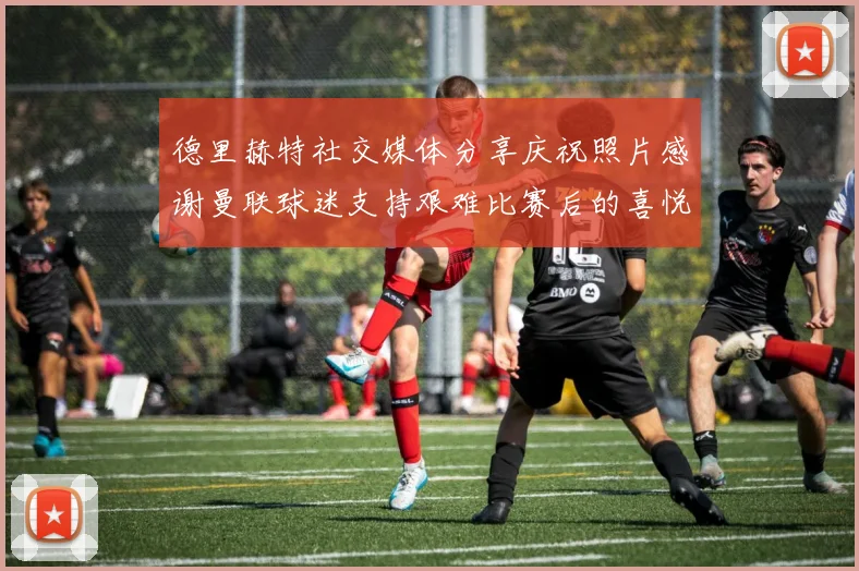德里赫特社交媒体分享庆祝照片感谢曼联球迷支持艰难比赛后的喜悦