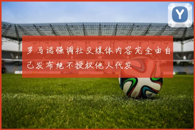 罗马诺强调社交媒体内容完全由自己发布绝不授权他人代发