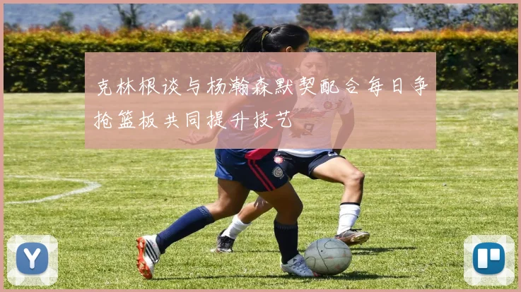 克林根谈与杨瀚森默契配合每日争抢篮板共同提升技艺