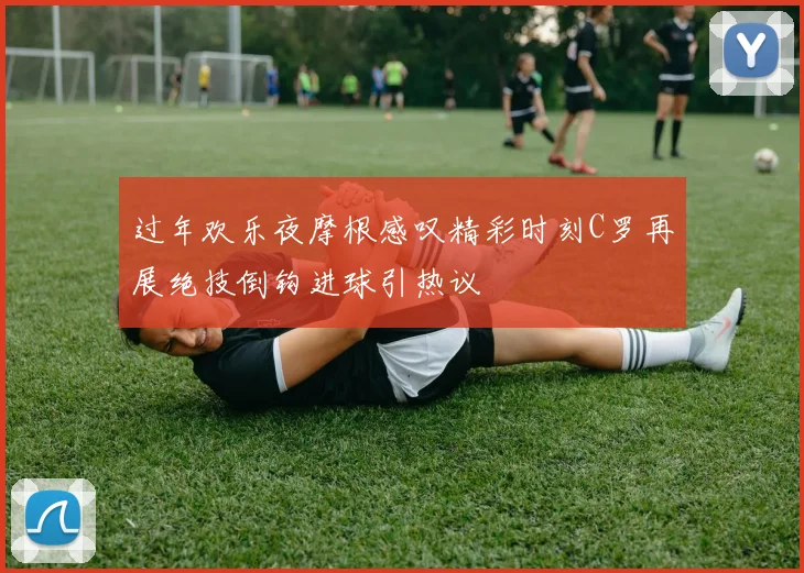 过年欢乐夜摩根感叹精彩时刻C罗再展绝技倒钩进球引热议
