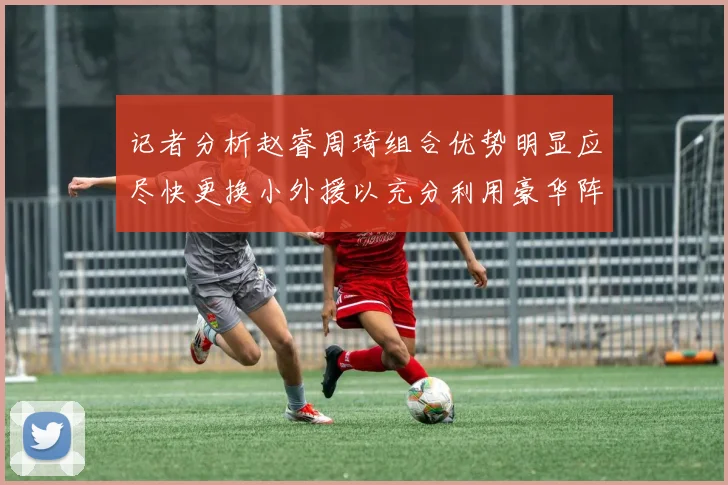 记者分析赵睿周琦组合优势明显应尽快更换小外援以充分利用豪华阵容